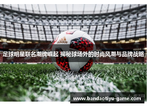 足球明星联名潮牌崛起 揭秘球场外的时尚风潮与品牌战略