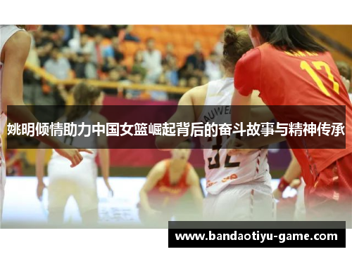 姚明倾情助力中国女篮崛起背后的奋斗故事与精神传承