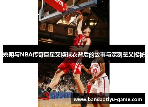 姚明与NBA传奇巨星交换球衣背后的故事与深刻意义揭秘