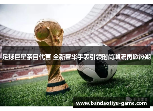 足球巨星亲自代言 全新奢华手表引领时尚潮流再掀热潮