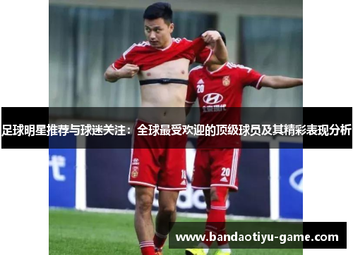 足球明星推荐与球迷关注：全球最受欢迎的顶级球员及其精彩表现分析