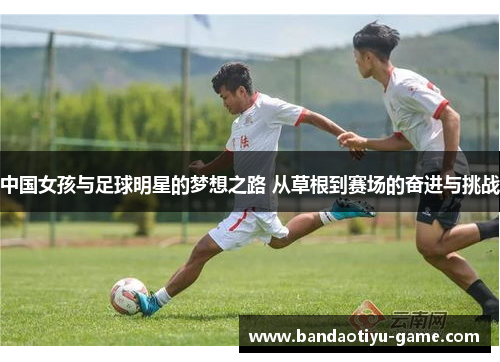 中国女孩与足球明星的梦想之路 从草根到赛场的奋进与挑战