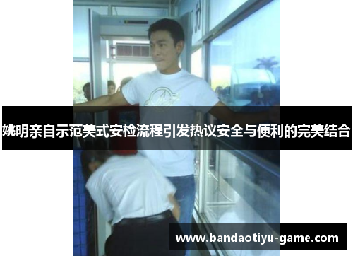 姚明亲自示范美式安检流程引发热议安全与便利的完美结合