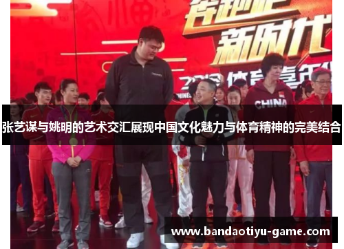 张艺谋与姚明的艺术交汇展现中国文化魅力与体育精神的完美结合