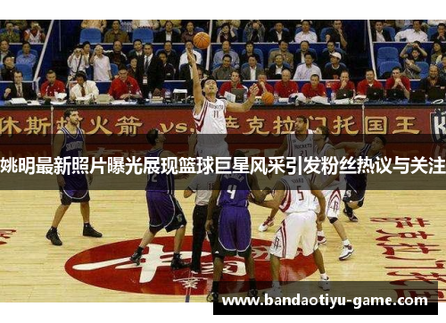 姚明最新照片曝光展现篮球巨星风采引发粉丝热议与关注