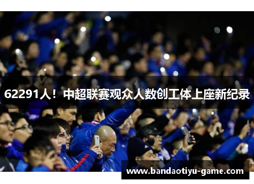 62291人！中超联赛观众人数创工体上座新纪录
